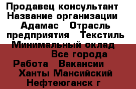 Продавец-консультант › Название организации ­ Адамас › Отрасль предприятия ­ Текстиль › Минимальный оклад ­ 40 000 - Все города Работа » Вакансии   . Ханты-Мансийский,Нефтеюганск г.